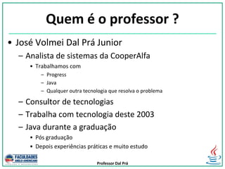 Professor Dal Prá
Quem é o professor ?
• José Volmei Dal Prá Junior
– Analista de sistemas da CooperAlfa
• Trabalhamos com
– Progress
– Java
– Qualquer outra tecnologia que resolva o problema
– Consultor de tecnologias
– Trabalha com tecnologia deste 2003
– Java durante a graduação
• Pós graduação
• Depois experiências práticas e muito estudo
 