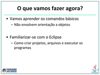 O que vamos fazer agora?
• Vamos aprender os comandos básicos
– Não envolvem orientação a objetos
• Familiarizar-se com o Eclipse
– Como criar projetos, arquivos e executar os
programas
 