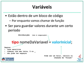 Variáveis
• Estão dentro de um bloco de código
– Por enquanto vamos chamar de função
• Ser para guardar valores durante um certo
período
tipo nomeDaVariavel = valorInicial;
Atribuição (não é comparação)
Pode ser um valor, cálculo ou
chamada de “função”
Regras:
• case sensitive
• começar com uma letra, $ ou _
• não pode ter espaços
 
