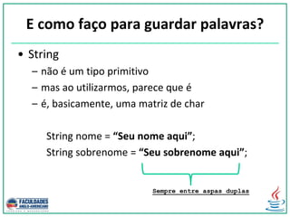 E como faço para guardar palavras?
• String
– não é um tipo primitivo
– mas ao utilizarmos, parece que é
– é, basicamente, uma matriz de char
String nome = “Seu nome aqui”;
String sobrenome = “Seu sobrenome aqui”;
Sempre entre aspas duplas
 