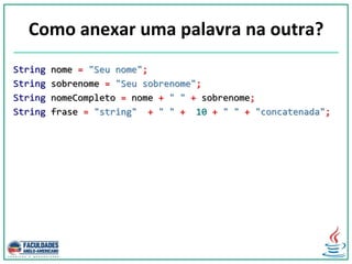 Como anexar uma palavra na outra?
String nome = "Seu nome";
String sobrenome = "Seu sobrenome";
String nomeCompleto = nome + " " + sobrenome;
String frase = "string" + " " + 10 + " " + "concatenada";
 