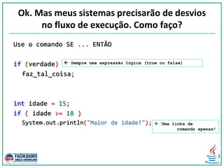 Ok. Mas meus sistemas precisarão de desvios
no fluxo de execução. Como faço?
Use o comando SE ... ENTÃO
if (verdade)
faz_tal_coisa;
int idade = 15;
if ( idade >= 18 )
System.out.println("Maior de idade!");  Uma linha de
comando apenas!
 Sempre uma expressão lógica (true ou false)
 