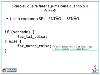 if (verdade) {
faz_tal_coisa;
} else {
faz_outra_coisa;
}
E caso eu queira fazer alguma coisa quando o IF
falhar?
• Use o comando SE ... ENTÃO ... SENÃO
 Quer dizer: “Caso o if acima seja
false execute este bloco baixo”
 