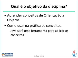 Professor Dal Prá
Qual é o objetivo da disciplina?
• Aprender conceitos de Orientação a
Objetos
• Como usar na prática os conceitos
– Java será uma ferramenta para aplicar os
conceitos
 