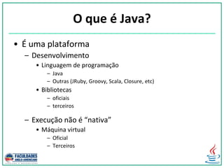 O que é Java?
• É uma plataforma
– Desenvolvimento
• Linguagem de programação
– Java
– Outras (JRuby, Groovy, Scala, Closure, etc)
• Bibliotecas
– oficiais
– terceiros
– Execução não é “nativa”
• Máquina virtual
– Oficial
– Terceiros
 