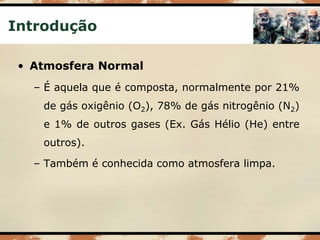 Introdução
• Atmosfera Normal
– É aquela que é composta, normalmente por 21%
de gás oxigênio (O2), 78% de gás nitrogênio (N2)
e 1% de outros gases (Ex. Gás Hélio (He) entre
outros).
– Também é conhecida como atmosfera limpa.
 