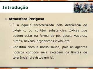 Introdução
• Atmosfera Perigosa
– É a aquela caracterizada pela deficiência de
oxigênio, ou contém substancias tóxicas que
podem estar na forma de pó, gases, vapores,
fumos, névoas, organismos vivos ,etc.
– Constitui risco a nossa saúde, pois os agentes
nocivos contidos nela excedem os limites de
tolerância, previstos em lei.
 