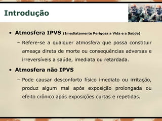 Introdução
• Atmosfera IPVS (Imediatamente Perigosa a Vida e a Saúde)
– Refere-se a qualquer atmosfera que possa constituir
ameaça direta de morte ou consequências adversas e
irreversíveis a saúde, imediata ou retardada.
• Atmosfera não IPVS
– Pode causar desconforto físico imediato ou irritação,
produz algum mal após exposição prolongada ou
efeito crônico após exposições curtas e repetidas.
 