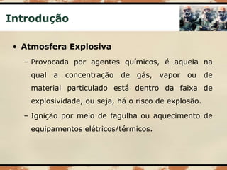 Introdução
• Atmosfera Explosiva
– Provocada por agentes químicos, é aquela na
qual a concentração de gás, vapor ou de
material particulado está dentro da faixa de
explosividade, ou seja, há o risco de explosão.
– Ignição por meio de fagulha ou aquecimento de
equipamentos elétricos/térmicos.
 