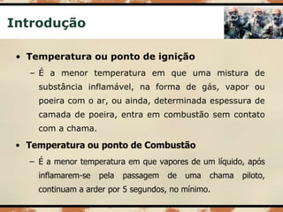 Introdução
• Temperatura ou ponto de ignição
– É a menor temperatura em que uma mistura de
substância inflamável, na forma de gás, vapor ou
poeira com o ar, ou ainda, determinada espessura de
camada de poeira, entra em combustão sem contato
com a chama.
• Temperatura ou ponto de Combustão
– É a menor temperatura em que vapores de um líquido, após
inflamarem-se pela passagem de uma chama piloto,
continuam a arder por 5 segundos, no mínimo.
 