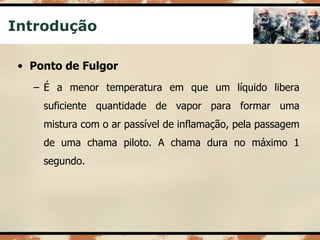 Introdução
• Ponto de Fulgor
– É a menor temperatura em que um líquido libera
suficiente quantidade de vapor para formar uma
mistura com o ar passível de inflamação, pela passagem
de uma chama piloto. A chama dura no máximo 1
segundo.
 