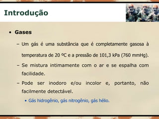 Introdução
• Gases
– Um gás é uma substância que é completamente gasosa à
temperatura de 20 ºC e a pressão de 101,3 kPa (760 mmHg).
– Se mistura intimamente com o ar e se espalha com
facilidade.
– Pode ser inodoro e/ou incolor e, portanto, não
facilmente detectável.
• Gás hidrogênio, gás nitrogênio, gás hélio.
 