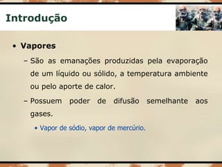 Introdução
• Vapores
– São as emanações produzidas pela evaporação
de um líquido ou sólido, a temperatura ambiente
ou pelo aporte de calor.
– Possuem poder de difusão semelhante aos
gases.
• Vapor de sódio, vapor de mercúrio.
 