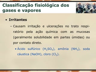 Classificação fisiológica dos
gases e vapores
• Irritantes
– Causam irritação e ulcerações no trato respi-
ratório pela ação química com as mucosas
(geralmente solubilidade em partes úmidas) ou
por contato direto.
• Ácido sulfúrico (H2SO4), amônia (NH3), soda
cáustica (NaOH), cloro (Cl2).
 