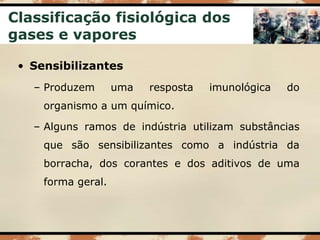 Classificação fisiológica dos
gases e vapores
• Sensibilizantes
– Produzem uma resposta imunológica do
organismo a um químico.
– Alguns ramos de indústria utilizam substâncias
que são sensibilizantes como a indústria da
borracha, dos corantes e dos aditivos de uma
forma geral.
 
