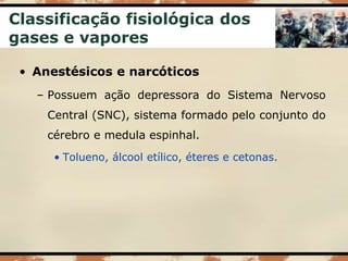 Classificação fisiológica dos
gases e vapores
• Anestésicos e narcóticos
– Possuem ação depressora do Sistema Nervoso
Central (SNC), sistema formado pelo conjunto do
cérebro e medula espinhal.
• Tolueno, álcool etílico, éteres e cetonas.
 