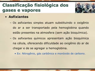 Classificação fisiológica dos
gases e vapores
• Asfixiantes
– Os asfixiantes simples atuam substituindo o oxigênio
do ar a ser transportado pela hemoglobina quando
estão presentes na atmosfera (sem ação bioquímica).
– Os asfixiantes químicos apresentam ação bioquímica
na célula, oferecendo dificuldade ao oxigênio do ar de
chegar e de se agregar a hemoglobina.
• Ex: Nitrogênio, gás carbônico e monóxido de carbono.
 