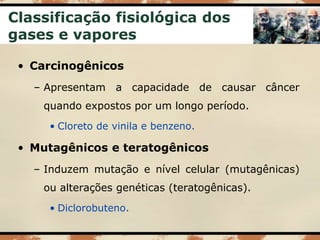 Classificação fisiológica dos
gases e vapores
• Carcinogênicos
– Apresentam a capacidade de causar câncer
quando expostos por um longo período.
• Cloreto de vinila e benzeno.
• Mutagênicos e teratogênicos
– Induzem mutação e nível celular (mutagênicas)
ou alterações genéticas (teratogênicas).
• Diclorobuteno.
 