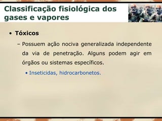 Classificação fisiológica dos
gases e vapores
• Tóxicos
– Possuem ação nociva generalizada independente
da via de penetração. Alguns podem agir em
órgãos ou sistemas específicos.
• Inseticidas, hidrocarbonetos.
 