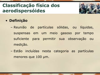 Classificação física dos
aerodispersóides
• Definição
– Reunião de partículas sólidas, ou líquidas,
suspensas em um meio gasoso por tempo
suficiente para permitir sua observação ou
medição.
– Estão incluídas nesta categoria as partículas
menores que 100 µm.
 