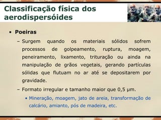 Classificação física dos
aerodispersóides
• Poeiras
– Surgem quando os materiais sólidos sofrem
processos de golpeamento, ruptura, moagem,
peneiramento, lixamento, trituração ou ainda na
manipulação de grãos vegetais, gerando partículas
sólidas que flutuam no ar até se depositarem por
gravidade.
– Formato irregular e tamanho maior que 0,5 µm.
• Mineração, moagem, jato de areia, transformação de
calcário, amianto, pós de madeira, etc.
 