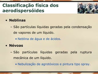 Classificação física dos
aerodispersóides
• Neblinas
– São partículas líquidas geradas pela condensação
de vapores de um líquido.
• Neblina de água e de ácidos.
• Névoas
– São partículas líquidas geradas pela ruptura
mecânica de um líquido.
• Nebulização de agrotóxicos e pintura tipo spray.
 