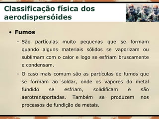 Classificação física dos
aerodispersóides
• Fumos
– São partículas muito pequenas que se formam
quando alguns materiais sólidos se vaporizam ou
sublimam com o calor e logo se esfriam bruscamente
e condensam.
– O caso mais comum são as partículas de fumos que
se formam ao soldar, onde os vapores do metal
fundido se esfriam, solidificam e são
aerotransportadas. Também se produzem nos
processos de fundição de metais.
 