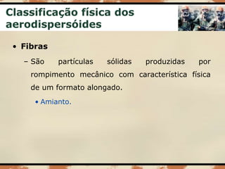 Classificação física dos
aerodispersóides
• Fibras
– São partículas sólidas produzidas por
rompimento mecânico com característica física
de um formato alongado.
• Amianto.
 