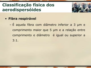 Classificação física dos
aerodispersóides
• Fibra respirável
– É aquela fibra com diâmetro inferior a 3 µm e
comprimento maior que 5 µm e a relação entre
comprimento e diâmetro é igual ou superior a
3:1.
 