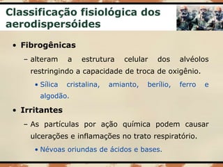 Classificação fisiológica dos
aerodispersóides
• Fibrogênicas
– alteram a estrutura celular dos alvéolos
restringindo a capacidade de troca de oxigênio.
• Sílica cristalina, amianto, berílio, ferro e
algodão.
• Irritantes
– As partículas por ação química podem causar
ulcerações e inflamações no trato respiratório.
• Névoas oriundas de ácidos e bases.
 