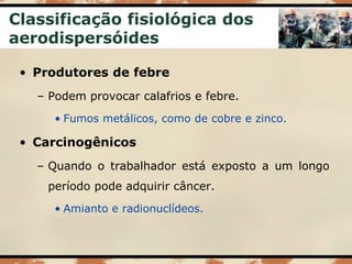 Classificação fisiológica dos
aerodispersóides
• Produtores de febre
– Podem provocar calafrios e febre.
• Fumos metálicos, como de cobre e zinco.
• Carcinogênicos
– Quando o trabalhador está exposto a um longo
período pode adquirir câncer.
• Amianto e radionuclídeos.
 