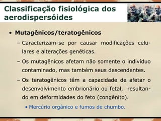 Classificação fisiológica dos
aerodispersóides
• Mutagênicos/teratogênicos
– Caracterizam-se por causar modificações celu-
lares e alterações genéticas.
– Os mutagênicos afetam não somente o indivíduo
contaminado, mas também seus descendentes.
– Os teratogênicos têm a capacidade de afetar o
desenvolvimento embrionário ou fetal, resultan-
do em deformidades do feto (congênito).
• Mercúrio orgânico e fumos de chumbo.
 