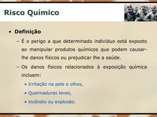 Risco Químico
• Definição
– É o perigo a que determinado indivíduo está exposto
ao manipular produtos químicos que podem causar-
lhe danos físicos ou prejudicar lhe a saúde.
– Os danos físicos relacionados à exposição química
incluem:
• Irritação na pele e olhos,
• Queimaduras leves,
• incêndio ou explosão.
 