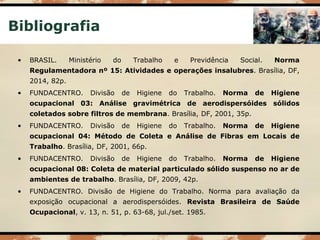 Bibliografia
• BRASIL. Ministério do Trabalho e Previdência Social. Norma
Regulamentadora nº 15: Atividades e operações insalubres. Brasília, DF,
2014, 82p.
• FUNDACENTRO. Divisão de Higiene do Trabalho. Norma de Higiene
ocupacional 03: Análise gravimétrica de aerodispersóides sólidos
coletados sobre filtros de membrana. Brasília, DF, 2001, 35p.
• FUNDACENTRO. Divisão de Higiene do Trabalho. Norma de Higiene
ocupacional 04: Método de Coleta e Análise de Fibras em Locais de
Trabalho. Brasília, DF, 2001, 66p.
• FUNDACENTRO. Divisão de Higiene do Trabalho. Norma de Higiene
ocupacional 08: Coleta de material particulado sólido suspenso no ar de
ambientes de trabalho. Brasília, DF, 2009, 42p.
• FUNDACENTRO. Divisão de Higiene do Trabalho. Norma para avaliação da
exposição ocupacional a aerodispersóides. Revista Brasileira de Saúde
Ocupacional, v. 13, n. 51, p. 63-68, jul./set. 1985.
 