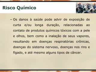 Risco Químico
– Os danos à saúde pode advir de exposição de
curta e/ou longa duração, relacionadas ao
contato de produtos químicos tóxicos com a pele
e olhos, bem como a inalação de seus vapores,
resultando em doenças respiratórias crônicas,
doenças do sistema nervoso, doenças nos rins e
fígado, e até mesmo alguns tipos de câncer.
 