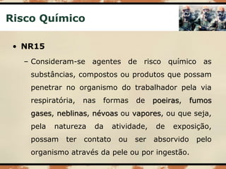 Risco Químico
• NR15
– Consideram-se agentes de risco químico as
substâncias, compostos ou produtos que possam
penetrar no organismo do trabalhador pela via
respiratória, nas formas de poeiras, fumos
gases, neblinas, névoas ou vapores, ou que seja,
pela natureza da atividade, de exposição,
possam ter contato ou ser absorvido pelo
organismo através da pele ou por ingestão.
 