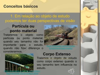 Conceitos básicos
1. Em relação ao objeto de estudo
podemos ter duas perspectivas de visão
Partícula ou
ponto material
Trataremos o objeto como
partícula ou ponto material,
quando seu tamanho não for
importante para o estudo,
quando não fizer diferença o
considerarmos.
Corpo Extenso
Tratamos o objeto de estudo
como corpo extenso quando o
seu tamanho tem influencia no
estudo.
https://noticiando.net/trem-maria-
fumaca-fara-trajeto-inedito/
http://vfco.brazilia.jor.br/Carros/efvm/trem-
Belo-Horizonte-Vitoria-horarios.shtml
 