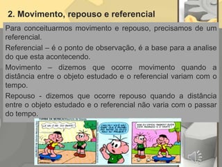 2. Movimento, repouso e referencial
Para conceituarmos movimento e repouso, precisamos de um
referencial.
Referencial – é o ponto de observação, é a base para a analise
do que esta acontecendo.
Movimento – dizemos que ocorre movimento quando a
distância entre o objeto estudado e o referencial variam com o
tempo.
Repouso - dizemos que ocorre repouso quando a distância
entre o objeto estudado e o referencial não varia com o passar
do tempo.
 