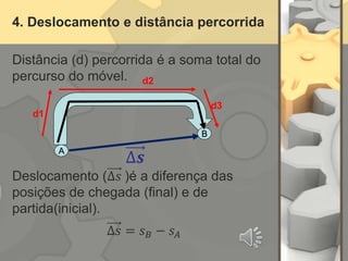 4. Deslocamento e distância percorrida
Distância (d) percorrida é a soma total do
percurso do móvel.
Deslocamento (∆𝑠 )é a diferença das
posições de chegada (final) e de
partida(inicial).
∆𝑠 = 𝑠𝐵 − 𝑠𝐴
A
∆𝒔
B
d2
d1
d3
 