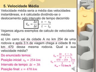 5. Velocidade Média
Velocidade média seria a média das velocidades
instantâneas, e é calculada dividindo-se o
deslocamento pelo intervalo de tempo decorrido
𝑉
𝑚 =
∆𝑠
∆𝑡
=
𝑠 − 𝑠0
𝑡 − 𝑡0
Vejamos alguns exemplos de calculo de velocidade
média:
a) Um carro sai da cidade A no km 254 de uma
rodovia e após 3 h de viagem chega a cidade B no
km 470 dessa mesma rodovia. Qual a sua
velocidade média?
Do enunciado temos:
Posição inicial: 𝑠0 = 254 𝑘𝑚
Intervalo de tempo: ∆𝑡 = 3ℎ
Posição final: 𝑠 = 470 𝑘𝑚
𝑉
𝑚 =
∆𝑠
∆𝑡
=
𝑠 − 𝑠0
𝑡 − 𝑡0
𝑉
𝑚 =
470 − 254
3
=
216
3
𝑽𝒎 = 𝟕𝟐 𝒌𝒎/𝒉
 