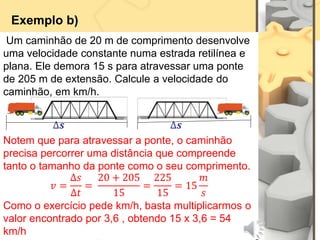 Exemplo b)
Um caminhão de 20 m de comprimento desenvolve
uma velocidade constante numa estrada retilínea e
plana. Ele demora 15 s para atravessar uma ponte
de 205 m de extensão. Calcule a velocidade do
caminhão, em km/h.
∆𝒔 ∆𝒔
Notem que para atravessar a ponte, o caminhão
precisa percorrer uma distância que compreende
tanto o tamanho da ponte como o seu comprimento.
𝑣 =
∆𝑠
∆𝑡
=
20 + 205
15
=
225
15
= 15
𝑚
𝑠
Como o exercício pede km/h, basta multiplicarmos o
valor encontrado por 3,6 , obtendo 15 x 3,6 = 54
km/h
 