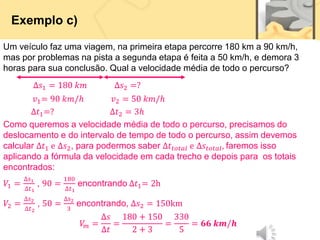 Exemplo c)
Um veículo faz uma viagem, na primeira etapa percorre 180 km a 90 km/h,
mas por problemas na pista a segunda etapa é feita a 50 km/h, e demora 3
horas para sua conclusão. Qual a velocidade média de todo o percurso?
∆𝑠1 = 180 𝑘𝑚 ∆𝑠2 =?
𝑣1= 90 𝑘𝑚/ℎ 𝑣2 = 50 𝑘𝑚/ℎ
∆𝑡1=? ∆𝑡2 = 3ℎ
Como queremos a velocidade média de todo o percurso, precisamos do
deslocamento e do intervalo de tempo de todo o percurso, assim devemos
calcular ∆𝑡1 e ∆𝑠2, para podermos saber ∆𝑡𝑡𝑜𝑡𝑎𝑙 e ∆𝑠𝑡𝑜𝑡𝑎𝑙, faremos isso
aplicando a fórmula da velocidade em cada trecho e depois para os totais
encontrados:
𝑉1 =
∆𝑠1
∆𝑡1
, 90 =
180
∆𝑡1
encontrando ∆𝑡1= 2h
𝑉2 =
∆𝑠2
∆𝑡2
, 50 =
∆𝑠2
3
encontrando, ∆𝑠2 = 150km
𝑉
𝑚 =
∆𝑠
∆𝑡
=
180 + 150
2 + 3
=
330
5
= 𝟔𝟔 𝒌𝒎/𝒉
 
