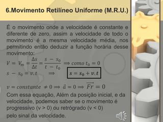 6.Movimento Retilíneo Uniforme (M.R.U.)
É o movimento onde a velocidade é constante e
diferente de zero, assim a velocidade de todo o
movimento é a mesma velocidade média, nos
permitindo então deduzir a função horária desse
movimento:
𝑉 = 𝑉
𝑚 =
∆𝑠
∆𝑡
=
𝑠 − 𝑠0
𝑡 − 𝑡0
⟹ 𝑐𝑜𝑚𝑜 𝑡0 = 0
𝑠 − 𝑠0 = 𝑣. 𝑡 ⟹ 𝒔 = 𝒔𝟎 + 𝒗. 𝒕
𝑣 = 𝑐𝑜𝑛𝑠𝑡𝑎𝑛𝑡𝑒 ≠ 0 ⟹ 𝑎 = 0 ⟹ 𝐹𝑟 = 0
Com essa equação, Além da posição inicial, e da
velocidade, podemos saber se o movimento é
progressivo (v > 0) ou retrógrado (v < 0)
pelo sinal da velocidade.
 