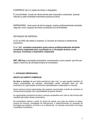 A EMPRESA não é o sujeito de direito e obrigações.

É uma atividade, e pode ser desenvolvida pelo empresário unipessoal (pessoa
natural) ou pela sociedade empresária.(pessoa jurídica)



EMPRESÁRIO: tanto quem de forma singular, pratica profisisonalmente atividade
negocial, como a pessoa de direito constituida com tal finalidade.



DEFINAÇÃO DE EMPRESA

O CC de 2002 não define a empresa. O conceito de empresa é estritamente
econômico.

O art. 966 considera empresário quem exerce profisisonalmente atividade
econômica organizada para a produção ou a circulação de bens ou de
serviços. Conceitua o empresário unipessoal.



ART. 982 traz a sociedade empresária, conceituando-s como aquela que tem por
objeto o exercício de atividade própria do empresário.




1 . ATIVIDADE EMPRESARIAL

OBJETO DO DIREITO COMERCIAL

Os bens e serviços de que todos precisamos para viver, ou seja aqueles atendem às
nossas necessidades de vestuário, alimentação, saúde, educação lazer etc. são
produzidos em organizações econômicas especializadas e negociadas no mercado.

Quem estrutura essas organizações são pessoas vocacionadas à tarefa de combinar os
componentes produção com a possibilidade de ganhar dinheiro.

As organizações produtoras de bens e serviços necessários e/ou úteis à vida humana são
resultado das ações desses empresários.

Os empresários nascem a partir do aporte de capital, que pode ser próprio ou alheio,
compra de insumos, contratação de mão-de-obra, e desenvolvimento ou aquisição de
tecnologia que realizam, de forma a vir a oferece-los no mercado consumidor com preço
e qualidade competitivos.




                                                                                    3
 