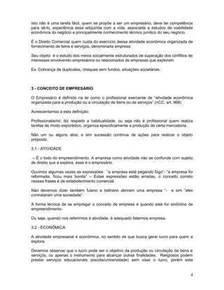 Isto não é uma tarefa fácil, quem se propõe a ser um empresário, deve ter competência
para sê-lo, experiência essa adquirida com a vida, associada a estudos de viabilidade
econômica do negócio e principalmente conhecimento técnico jurídico do seu negócio.

É o Direito Comercial quem cuida do exercício dessa atividade econômica organizada de
fornecimento de bens e serviços, denominada empresa.

Seu objeto é o estudo dos meios socialmente estruturados de superação dos conflitos de
interesses envolvendo empresários ou relacionados às empresas que exploram.

Ex. Cobrança de duplicatas, cheques sem fundos, situações societárias.



3 - CONCEITO DE EMPRESÁRIO

O Empresário é definido na lei como o profissional exercente de “atividade econômica
organizada para a produção ou a circulação de bens ou de serviços” (nCC, art. 966)

Acrescentamos a esta definição:

Profissionalismo: diz respeito a habitualidade, ou seja não é profissional quem realiza
tarefas de modo esporádico, organiza episodicamente a produção de certa mercadoria.

Não um ou alguns atos, e sim sucessão continua de ações para realizar o objeto
proposto.

3.1 - ATIVIDADE

 – É o todo do empreendimento. A empresa como atividade não se confunde com sujeito
de direito que a explora, esse é o empresário.

Ouvimos algumas vezes as expressões: “a empresa está pegando fogo”- “a empresa foi
reformada, ficou mais bonita” – Estas expressões estão erradas, o conceito correto
nessas frases é de estabelecimento comercial.

Não devemos dizer também fulano e beltrano abriram uma empresa “-          e sim “eles
contrataram uma sociedade”.

A forma técnica de se empregar o conceito de empresa é quando este for sinônimo de
empreendimento.

Ou seja, quando nos referirmos à atividade, é adequado falarmos empresa.

3.2 - ECONÔMICA

A atividade empresarial é econômica, no sentido de que busca gerar lucro para quem a
explora.

Devemos observar que o lucro pode ser o objetivo da produção ou circulação de bens e
serviços, ou apenas o instrumento para alcançar outras finalidades. Religiosos podem
prestar serviços educacionais (escola/universidade) sem visar o lucro, porém esta


                                                                                     4
 