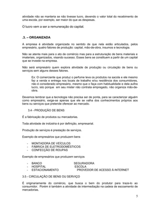 atividade não se manteria se não tivesse lucro, devendo o valor total do recebimento de
uma escola, por exemplo, ser maior do que as despesas.

O lucro vem a ser a remuneração do capital.


.3. – ORGANIZADA

A empresa é atividade organizada no sentido de que nela estão articulados, pelos
empresário, quatro fatores de produção: capital, mão-de-obra, insumos e tecnologia.

Não se atenta mais para o ato de comércio mas para a estruturação de bens materiais e
imateriais, organizados, visando sucesso. Esses bens se constituem a partir de um capital
que se investe na empresa.

Não será empresário quem explora atividade de produção ou circulação de bens ou
serviços sem alguns desses fatores.

       Ex: O comerciante que produz o perfume leva os produtos na sacola e ele mesmo
       faz a venda e entrega nos locais de trabalho e/ou residência dos consumidores,
       não é considerado empresário, mesmo que o faça com habitualidade e dela aufira
       lucro, isto porque em seu mister não contrata empregado, não organiza mão-de-
       obra.

Devemos lembrar que a tecnologia não precisa ser de ponta, para se caracterizar alguém
como empresário, exige-se apenas que ele se valha dos conhecimentos próprios aos
bens ou serviços que pretende oferecer ao mercado.

    3.4 - PRODUÇÃO DE BENS

É a fabricação de produtos ou mercadorias.

Toda atividade de indústria é por definição, empresarial.

Produção de serviços é prestação de serviços.

Exemplo de empresários que produzem bens

   -   MONTADORA DE VEÍCULOS
   -   FÁBRICA DE ELETRODOMÉSTICOS
   -   CONFECÇÃO DE ROUPAS

Exemplo de empresários que produzem serviços

   -   BANCO                             SEGURADORA
   -   HOSPITAL                          ESCOLA
   -   ESTACIONAMENTO                      PROVEDOR DE ACESSO À INTERNET

3.5 - CIRCULAÇÃO DE BENS OU SERVIÇO

É originariamente do comércio, que busca o bem do produtor para traze-lo ao
consumidor. Porém é também a atividade de intermediação na cadeia de escoamento de
mercadorias.

                                                                                       5
 