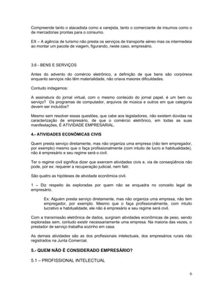 Compreende tanto o atacadista como a varejista, tanto o comerciante de insumos como o
de mercadorias prontas para o consumo.

EX – A agência de turismo não presta os serviços de transporte aéreo mas os intermedeia
ao montar um pacote de viagem, figurando, neste caso, empresário.



3.6 - BENS E SERVIÇOS

Antes do advento do comércio eletrônico, a definição de que bens são corpóreos
enquanto serviços não têm materialidade, não criava maiores dificuldades.

Contudo indagamos:

A assinatura do jornal virtual, com o mesmo conteúdo do jornal papel, é um bem ou
serviço? Os programas de computador, arquivos de música e outros em que categoria
devem ser incluídos?

Mesmo sem resolver essas questões, que cabe aos legisladores, não existem dúvidas na
caracterização de empresário, de que o comércio eletrônico, em todas as suas
manifestações, É ATIVIDADE EMPRESARIAL.

4.- ATIVIDADES ECONÔMICAS CIVIS

Quem presta serviço diretamente, mas não organiza uma empresa (não tem empregador,
por exemplo) mesmo que o faça profissionalmente (com intuito de lucro e habitualidade),
não é empresário e seu regime será o civil.

Ter o regime civil significa dizer que exercem atividades civis e, via de conseqüência não
pode, por ex: requerer a recuperação judicial, nem falir.

São quatro as hipóteses de atividade econômica civil.

1 – Diz respeito às exploradas por quem não se enquadra no conceito legal de
empresário.

       Ex: Alguém presta serviço diretamente, mas não organiza uma empresa, não tem
       empregador, por exemplo. Mesmo que o faça profissionalmente, com intuito
       lucrativo e habitualidade, ele não é empresário e seu regime será civil.

Com a transmissão eletrônica de dados, surgiram atividades econômicas de peso, sendo
exploradas sem, contudo existir necessariamente uma empresa. Na maioria das vezes, o
prestador de serviço trabalha sozinho em casa.

As demais atividades são as dos profissionais intelectuais, dos empresários rurais não
registrados na Junta Comercial.

5.- QUEM NÃO É CONSIDERADO EMPRESÁRIO?

5.1 – PROFISSIONAL INTELECTUAL


                                                                                        6
 