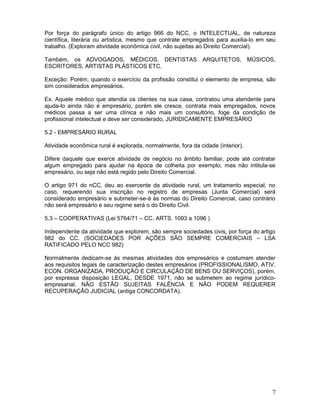 Por força do parágrafo único do artigo 966 do NCC, o INTELECTUAL, de natureza
científica, literária ou artística, mesmo que contrate empregados para auxilia-lo em seu
trabalho. (Exploram atividade econômica civil, não sujeitas ao Direito Comercial).

Também, os ADVOGADOS, MÉDICOS, DENTISTAS ARQUITETOS, MÚSICOS,
ESCRITORES, ARTISTAS PLÁSTICOS ETC.

Exceção: Porém, quando o exercício da profissão constitui o elemento de empresa, são
sim considerados empresários.

Ex. Aquele médico que atendia os clientes na sua casa, contratou uma atendente para
ajuda-lo ainda não é empresário, porém ele cresce, contrata mais empregados, novos
médicos passa a ser uma clínica e não mais um consultório, foge da condição de
profissional intelectual e deve ser considerado, JURIDICAMENTE EMPRESÁRIO

5.2 - EMPRESÁRIO RURAL

Atividade econômica rural é explorada, normalmente, fora da cidade (interior).

Difere daquele que exerce atividade de negócio no âmbito familiar, pode até contratar
algum empregado para ajudar na época de colheita por exemplo, mas não intitula-se
empresário, ou seja não está regido pelo Direito Comercial.

O artigo 971 do nCC, deu ao exercente da atividade rural, um tratamento especial, no
caso, requerendo sua inscrição no registro de empresas (Junta Comercial) será
considerado empresário e submeter-se-á às normas do Direito Comercial, caso contrário
não será empresário e seu regime será o do Direito Civil.

5.3 – COOPERATIVAS (Lei 5764/71 – CC. ARTS. 1093 a 1096 )

Independente da atividade que explorem, são sempre sociedades civis, por força do artigo
982 do CC. (SOCIEDADES POR AÇÕES SÃO SEMPRE COMERCIAIS – LSA
RATIFICADO PELO NCC 982)

Normalmente dedicam-se às mesmas atividades dos empresários e costumam atender
aos requisitos legais de caracterização destes empresários (PROFISSIONALISMO, ATIV.
ECON. ORGANIZADA, PRODUÇÃO E CIRCULAÇÃO DE BENS OU SERVIÇOS), porém,
por expressa disposição LEGAL, DESDE 1971, não se submetem ao regime jurídico-
empresarial. NÃO ESTÃO SUJEITAS FALÊNCIA E NÃO PODEM REQUERER
RECUPERAÇÃO JUDICIAL (antiga CONCORDATA).




                                                                                      7
 