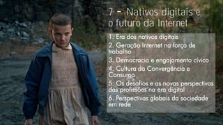 7 Nativos digitais e
o futuro da Internet
1. Era dos nativos digitais
2. Geração Internet na força de
trabalho
3. Democracia e engajamento cívico
4. Cultura da Convergência e
Consumo
5. Os desafios e as novas perspectivas
das profissões na era digital
6. Perspectivas globais da sociedade
em rede
 