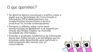 O que queremos?
• Ter domínio teórico-conceitual e analítico sobre o
papel que as Tecnologias de Comunicação e
Informação (TICs) desempenham nas
transformações socioculturais e técnico-
produtivas no mundo contemporâneo;
• Promover a reflexão sobre como essas
transformações se desdobram e se especificam
através das Mídias Digitais na chamada
sociedade da informação;
• Entender a produção colaborativa de informação
diante das mídias sociais e as estratégias que as
empresas estão desenhando para aprimorar o
relacionamento das marcas com os
consumidores.
 